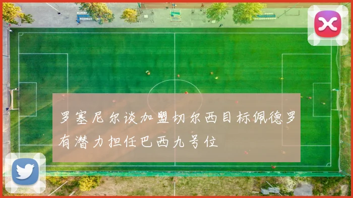 罗塞尼尔谈加盟切尔西目标佩德罗有潜力担任巴西九号位