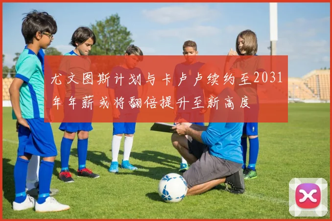 尤文图斯计划与卡卢卢续约至2031年年薪或将翻倍提升至新高度