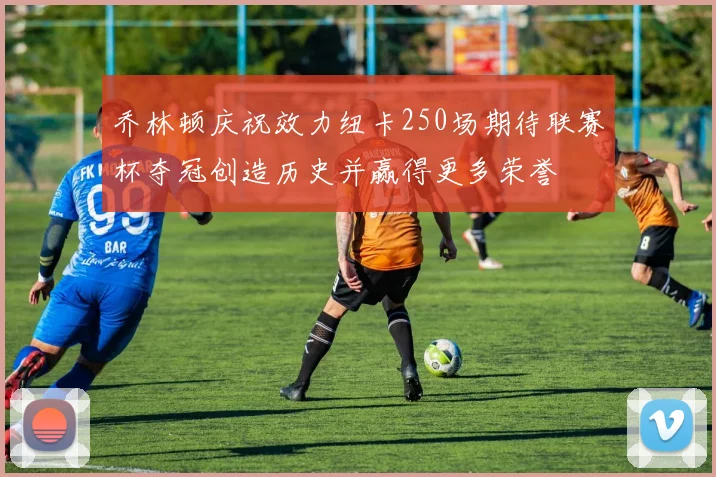 乔林顿庆祝效力纽卡250场期待联赛杯夺冠创造历史并赢得更多荣誉