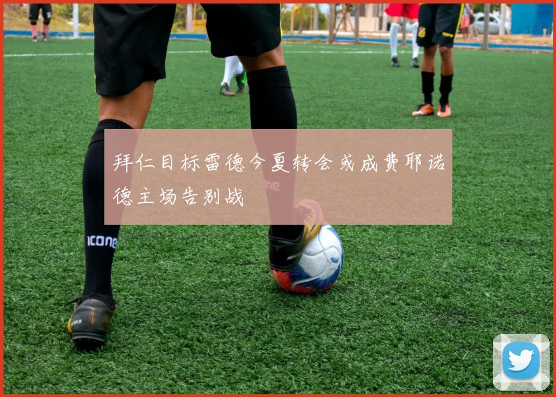 拜仁目标雷德今夏转会或成费耶诺德主场告别战