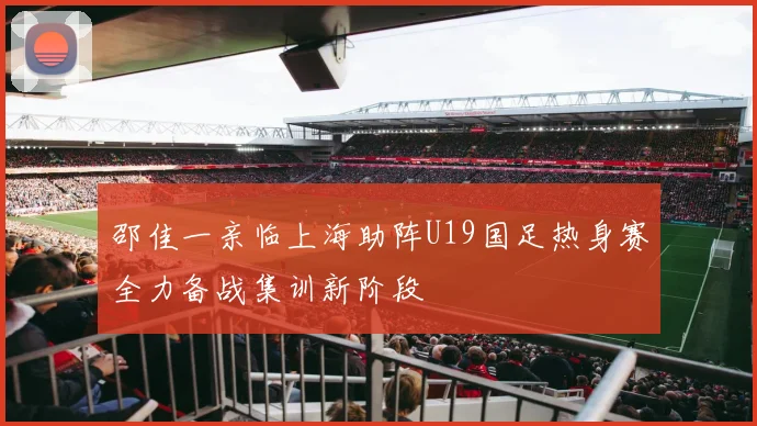 邵佳一亲临上海助阵U19国足热身赛全力备战集训新阶段