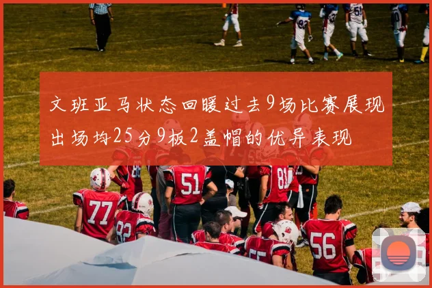 文班亚马状态回暖过去9场比赛展现出场均25分9板2盖帽的优异表现