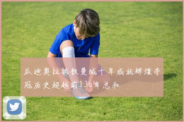 瓜迪奥拉执教曼城十年成就辉煌夺冠历史超越前136年总和