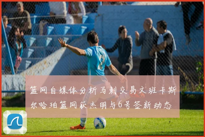 篮网自媒体分析马刺交易文班卡斯尔哈珀篮网获杰明与6号签新动态