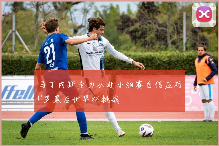马丁内斯全力以赴小组赛自信应对C罗最后世界杯挑战